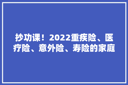 抄功课！2022重疾险、医疗险、意外险、寿险的家庭保险清单推荐