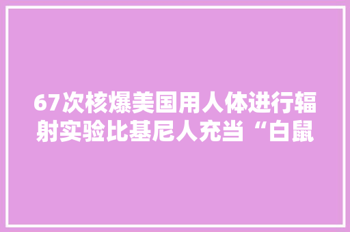 67次核爆美国用人体进行辐射实验比基尼人充当“白鼠”