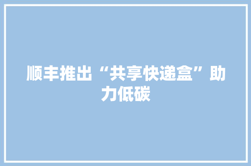 顺丰推出“共享快递盒”助力低碳