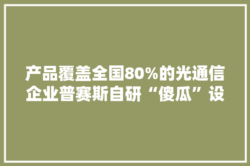 产品覆盖全国80%的光通信企业普赛斯自研“傻瓜”设备精准检测元件短长 产品覆盖全国80%的光通信企业普赛斯自研“傻瓜”设备精准检测元件短长 智能科技