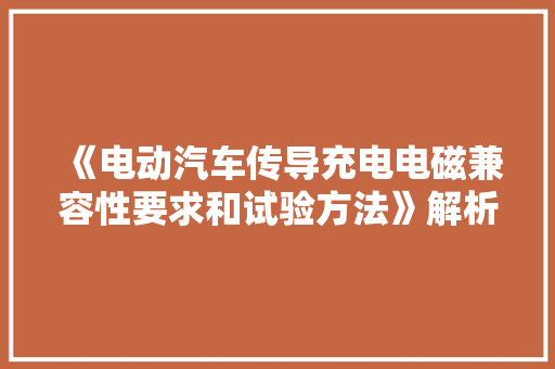 《电动汽车传导充电电磁兼容性要求和试验方法》解析