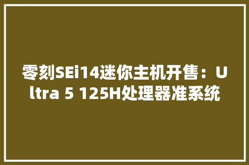 零刻SEi14迷你主机开售：Ultra 5 125H处理器准系统2699元