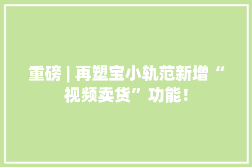 重磅 | 再塑宝小轨范新增“视频卖货”功能！