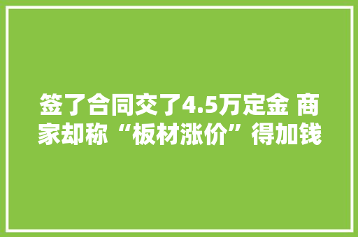 签了合同交了4.5万定金 商家却称“板材涨价”得加钱 华商报家居维权热线：029-62502728