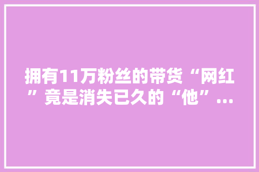拥有11万粉丝的带货“网红”竟是消失已久的“他”……