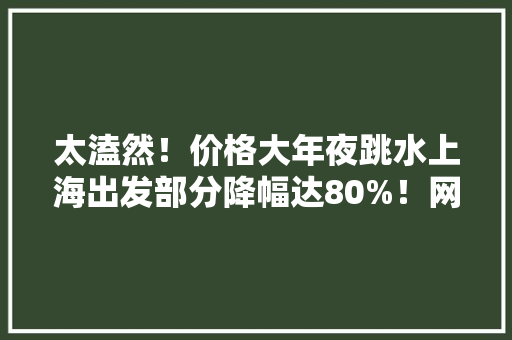 太溘然！价格大年夜跳水上海出发部分降幅达80%！网友懊悔：再也不提前买了