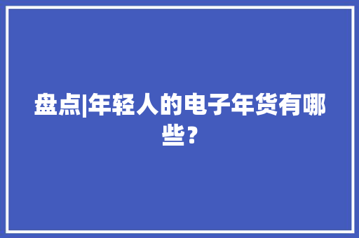 盘点|年轻人的电子年货有哪些？