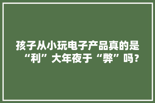 孩子从小玩电子产品真的是“利”大年夜于“弊”吗？ 孩子从小玩电子产品真的是“利”大年夜于“弊”吗？ 人工智能