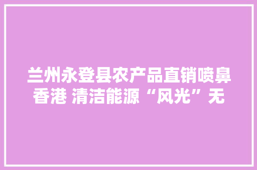 兰州永登县农产品直销喷鼻香港 清洁能源“风光”无限