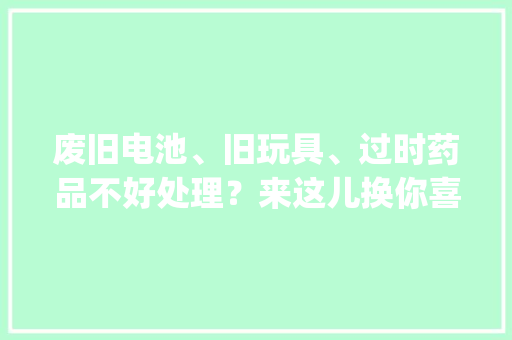 废旧电池、旧玩具、过时药品不好处理？来这儿换你喜好的… | 成华融媒