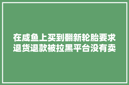 在咸鱼上买到翻新轮胎要求退货退款被拉黑平台没有卖家具体地址快递也不愿供应