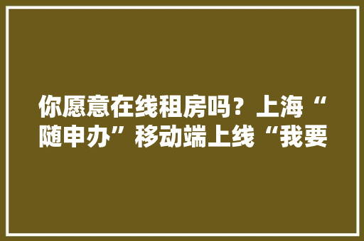 你愿意在线租房吗？上海“随申办”移动端上线“我要租房” 你愿意在线租房吗？上海“随申办”移动端上线“我要租房” 智能科技