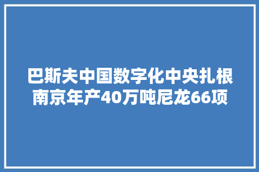 巴斯夫中国数字化中央扎根南京年产40万吨尼龙66项目落户阜阳鲁姆斯与福建永荣重要技能合同签订