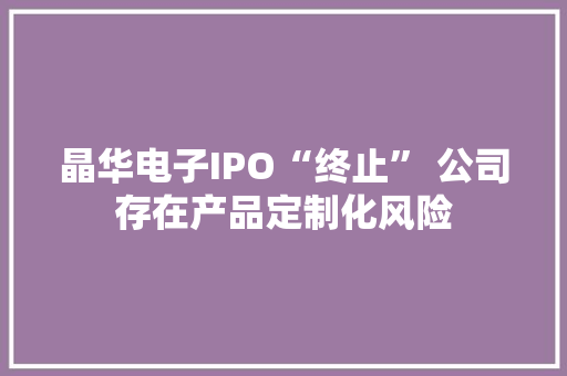 晶华电子IPO“终止” 公司存在产品定制化风险 晶华电子IPO“终止” 公司存在产品定制化风险 人工智能