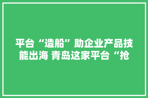 平台“造船”助企业产品技能出海 青岛这家平台“抢回”2亿意向订单