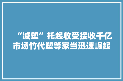 “减塑”托起收受接收千亿市场竹代塑等家当迅速崛起