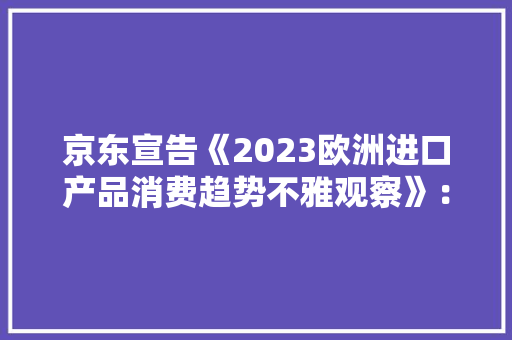 京东宣告《2023欧洲进口产品消费趋势不雅观察》：欧洲进口产品购买用户数增长79%