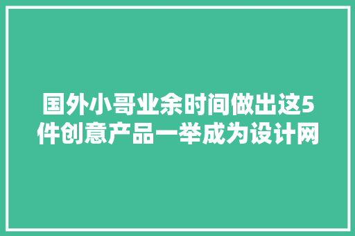 国外小哥业余时间做出这5件创意产品一举成为设计网红