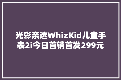 光彩亲选WhizKid儿童手表2i今日首销首发299元