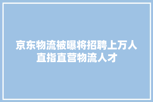京东物流被曝将招聘上万人直指直营物流人才