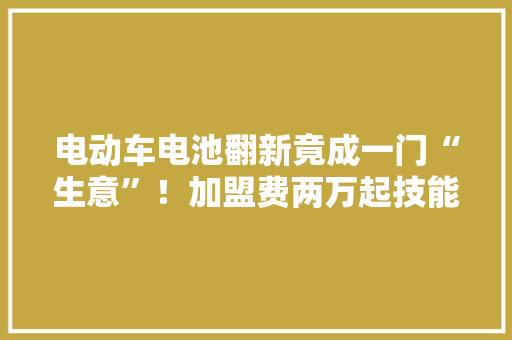 电动车电池翻新竟成一门“生意”！加盟费两万起技能三五天学到手 电动车电池翻新竟成一门“生意”！加盟费两万起技能三五天学到手 智能家居
