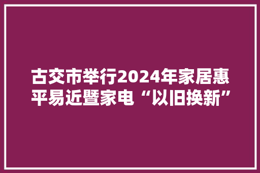 古交市举行2024年家居惠平易近暨家电“以旧换新”专项活动启动典礼