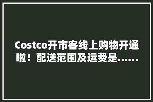Costco开市客线上购物开通啦！配送范围及运费是……