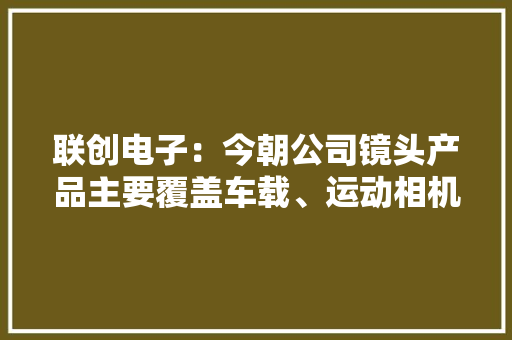 联创电子：今朝公司镜头产品主要覆盖车载、运动相机、无人机、手机、安防等领域