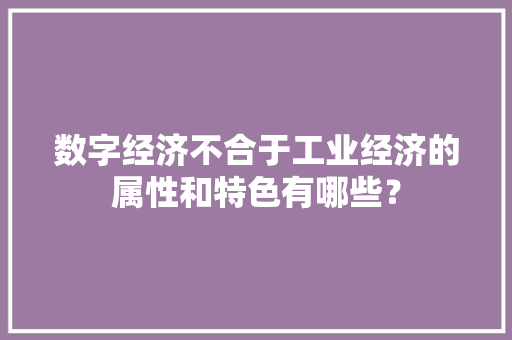 数字经济不合于工业经济的属性和特色有哪些？