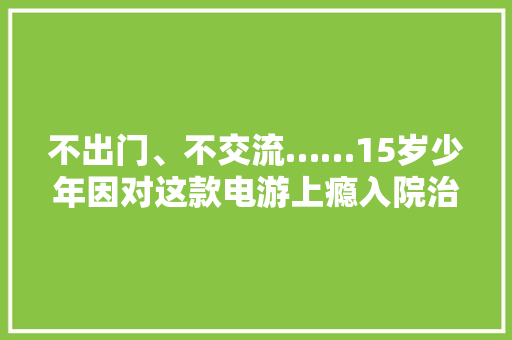 不出门、不交流……15岁少年因对这款电游上瘾入院治疗