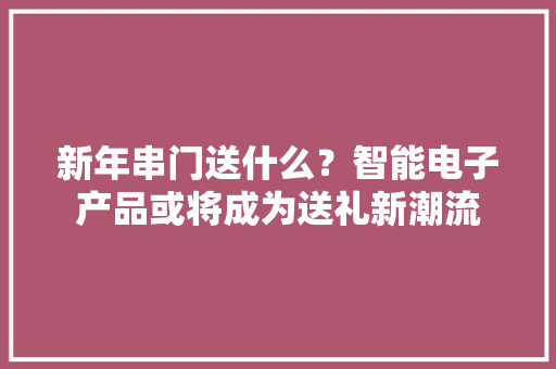 新年串门送什么？智能电子产品或将成为送礼新潮流 新年串门送什么？智能电子产品或将成为送礼新潮流 智能家居
