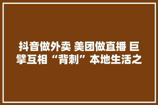 抖音做外卖 美团做直播 巨擘互相“背刺”本地生活之战还将怎么打？ 抖音做外卖 美团做直播 巨擘互相“背刺”本地生活之战还将怎么打？ 互联通信