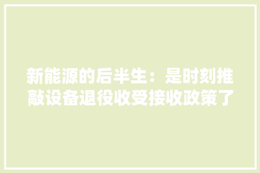 新能源的后半生：是时刻推敲设备退役收受接收政策了 新能源的后半生：是时刻推敲设备退役收受接收政策了 智能科技