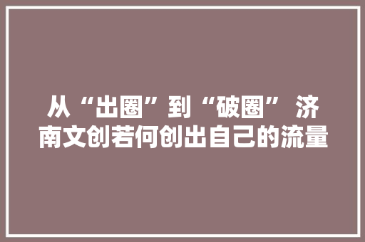 从“出圈”到“破圈” 济南文创若何创出自己的流量密码 从“出圈”到“破圈” 济南文创若何创出自己的流量密码 智能科技