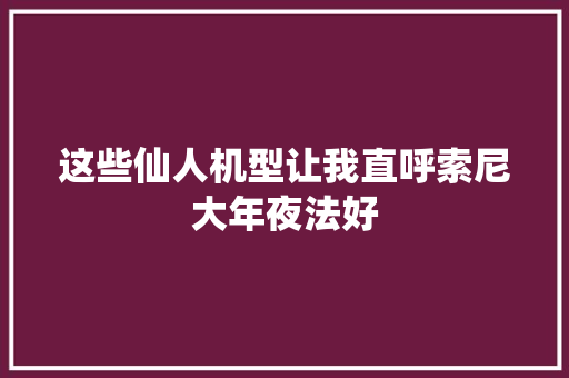这些仙人机型让我直呼索尼大年夜法好 这些仙人机型让我直呼索尼大年夜法好 互联通信