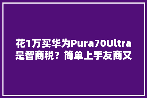花1万买华为Pura70Ultra是智商税？简单上手友商又能抄功课了