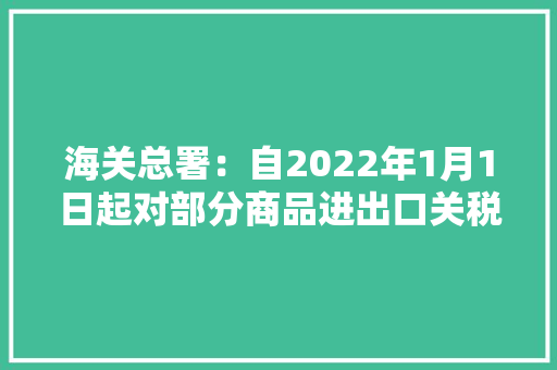 海关总署：自2022年1月1日起对部分商品进出口关税进行调解 海关总署：自2022年1月1日起对部分商品进出口关税进行调解 智能科技