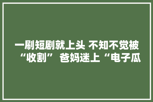 一刷短剧就上头 不知不觉被“收割” 爸妈迷上“电子瓜子”让儿女心烦