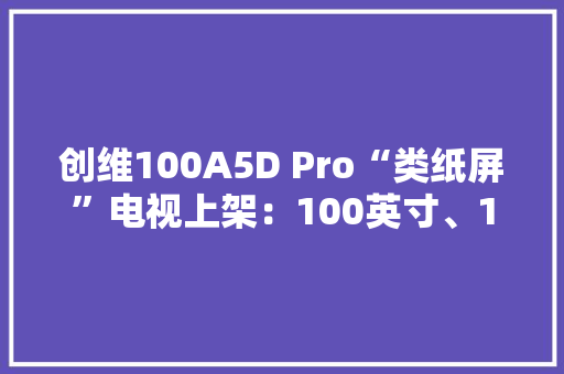 创维100A5D Pro“类纸屏”电视上架：100英寸、14999元 创维100A5D Pro“类纸屏”电视上架：100英寸、14999元 人工智能