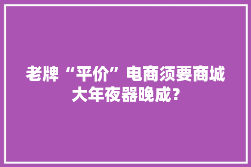老牌“平价”电商须要商城大年夜器晚成？ 老牌“平价”电商须要商城大年夜器晚成？ 智能科技