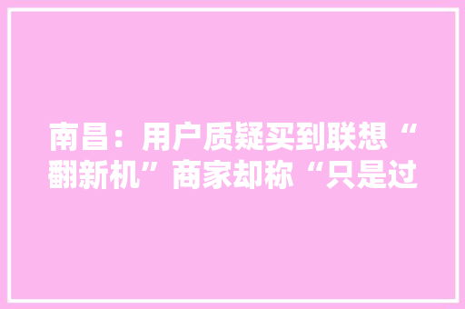 南昌：用户质疑买到联想“翻新机”商家却称“只是过保了”？ 南昌：用户质疑买到联想“翻新机”商家却称“只是过保了”？ 互联通信