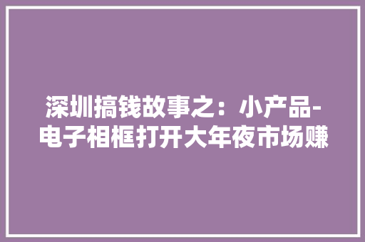 深圳搞钱故事之：小产品-电子相框打开大年夜市场赚钱多的秘密 深圳搞钱故事之：小产品-电子相框打开大年夜市场赚钱多的秘密 人工智能