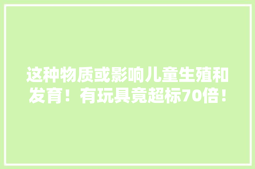 这种物质或影响儿童生殖和发育！有玩具竟超标70倍！千亿规模市场质量岂能儿戏？