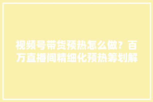 视频号带货预热怎么做？百万直播间精细化预热筹划解析