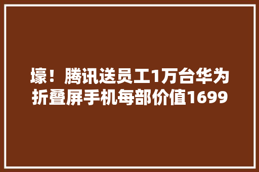 壕！腾讯送员工1万台华为折叠屏手机每部价值16999元……网友：现在入职还来得及吗？