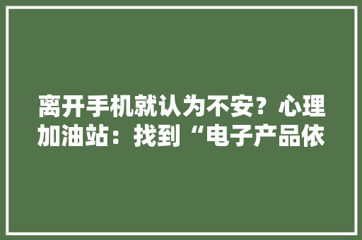 离开手机就认为不安？心理加油站：找到“电子产品依靠症”的真实原因 离开手机就认为不安？心理加油站：找到“电子产品依靠症”的真实原因 人工智能