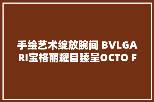 手绘艺术绽放腕间 BVLGARI宝格丽耀目臻呈OCTO FINISSIMO手绘特别款手表