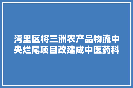 湾里区将三洲农产品物流中央烂尾项目改建成中医药科创园 湾里区将三洲农产品物流中央烂尾项目改建成中医药科创园 人工智能