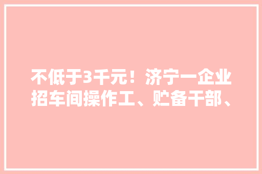 不低于3千元！济宁一企业招车间操作工、贮备干部、设备维修工 不低于3千元！济宁一企业招车间操作工、贮备干部、设备维修工 互联通信
