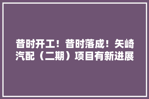 昔时开工！昔时落成！矢崎汽配（二期）项目有新进展